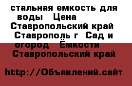 стальная емкость для воды › Цена ­ 7 000 - Ставропольский край, Ставрополь г. Сад и огород » Ёмкости   . Ставропольский край